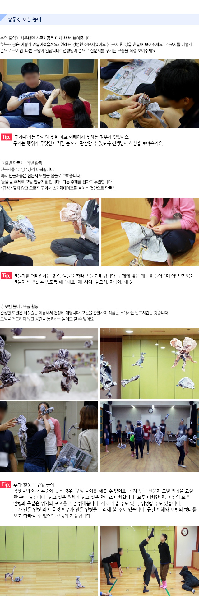 활동3. 모빌 놀이

수업 도입에 사용했던 신문지공을 다시 한 번 보여줍니다.
신문지공은 어떻게 만들어졌을까요? 원래는 평평한 신문지였어요.(신문지 한 장을 흔들며 보여주세요.) 신문지를 이렇게 손으로 구기면, 다른 모양이 된답니다. 선생님이 손으로 신문지를 구기는 모습을 직접 보여주세요.
   
Tip. 구기다라는 단어의 뜻을 바로 이해하지 못하는 경우가 있었어요. 구기는 행위가 무엇인지 직접 눈으로 관찰할 수 있도록 선생님이 시범을 보여주세요.

1) 모빌 만들기 : 개별 활동
신문지를 1인당 1장씩 나눠줍니다. 미리 만들어놓은 신문지 모빌을 샘플로 보여줍니다. 동물을 주제로 모빌 만들기를 합니다. (다른 주제를 잡아도 무관합니다.)
규칙 : 찢지 않고 오로지 구겨서 스카치테이프를 붙이는 것만으로 만들기
   
Tip. 만들기를 어려워하는 경우, 샘플을 따라 만들도록 합니다. 주제에 맞는 예시를 들어주며 어떤 모빌을 만들지 선택할 수 있도록 해주세요.(예: 사자, 물고기, 지렁이, 새 등)

2) 모빌 놀이 : 모둠 활동
완성한 모빌은 낚싯줄을 이용해서 천장에 매답니다. 모빌을 관찰하며 작품을 소개하는 발표시간을 갖습니다.모빌을 건드리지 않고 공간을 통과하는 놀이도 할 수 있어요.
    
Tip. 추가 활동 ? 구성 놀이
학생들의 이해 수준이 높은 경우, 구성 놀이를 해볼 수 있어요.각자 만든 신문지 모빌 인형을 교실 한 쪽에 놓습니다. 놓고 싶은 위치에 놓고 싶은 형태로 배치합니다.모두 배치한 후, 자신의 모빌 인형과 똑같은 위치와 포즈를 직접 취해봅니다.
서로 기댈 수도 있고, 뒤엉킬 수도 있습니다.내가 만든 인형 외에 특정 친구가 만든 인형을 따라해 볼 수도 있습니다.공간 이해와 모빌의 형태를 보고 따라할 수 있어야 진행이 가능합니다.
