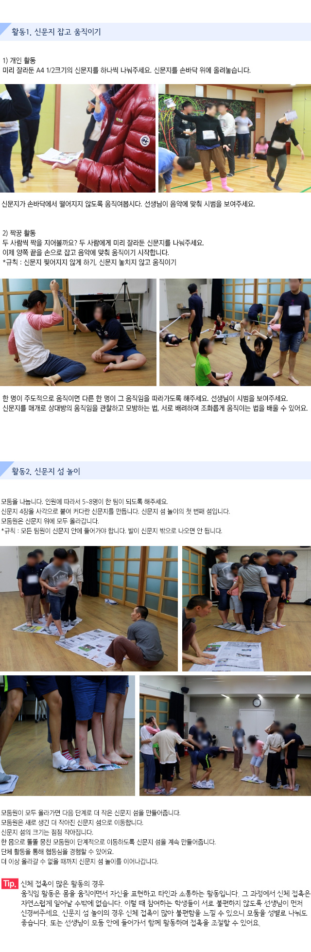 활동1. 신문지 잡고 움직이기

1) 개인 활동
미리 잘라둔 A4 1/2크기의 신문지를 하나씩 나눠주세요. 신문지를 손바닥 위에 올려놓습니다.  신문지가 손바닥에서 떨어지지 않도록 움직여봅시다. 선생님이 음악에 맞춰 시범을 보여주세요.
 
2) 짝꿍 활동
두 사람씩 짝을 지어볼까요? 두 사람에게 미리 잘라둔 신문지를 나눠주세요.이제 양쪽 끝을 손으로 잡고 음악에 맞춰 움직이기 시작합니다.*규칙 : 신문지 찢어지지 않게 하기, 신문지 놓치지 않고 움직이기
한 명이 주도적으로 움직이면 다른 한 명이 그 움직임을 따라가도록 해주세요. 선생님이 시범을 보여주세요.신문지를 매개로 상대방의 움직임을 관찰하고 모방하는 법, 서로 배려하며 조화롭게 움직이는 법을 배울 수 있어요.


활동2. 신문지 섬 놀이

모둠을 나눕니다. 인원에 따라서 5~8명이 한 팀이 되도록 해주세요.신문지 4장을 사각으로 붙여 커다란 신문지를 만듭니다. 신문지 섬 놀이의 첫 번째 섬입니다. 모둠원은 신문지 위에 모두 올라갑니다.
규칙 : 모든 팀원이 신문지 안에 들어가야 합니다. 발이 신문지 밖으로 나오면 안 됩니다. 
   
   
모둠원이 모두 올라가면 다음 단계로 더 작은 신문지 섬을 만들어줍니다.모둠원은 새로 생긴 더 작아진 신문지 섬으로 이동합니다.신문지 섬의 크기는 점점 작아집니다.한 몸으로 똘똘 뭉친 모둠원이 단계적으로 이동하도록 신문지 섬을 계속 만들어줍니다.단체 활동을 통해 협동심을 경험할 수 있어요.더 이상 올라갈 수 없을 때까지 신문지 섬 놀이를 이어나갑니다.
 
Tip. 신체 접촉이 많은 활동의 경우
움직임 활동은 몸을 움직이면서 자신을 표현하고 타인과 소통하는 활동입니다. 그 과정에서 신체 접촉은 자연스럽게 일어날 수밖에 없습니다. 이럴 때 참여하는 학생들이 서로 불편하지 않도록 선생님이 먼저 신경써주세요. 
신문지 섬 놀이의 경우 신체 접촉이 많아 불편함을 느낄 수 있으니 모둠을 성별로 나눠도 좋습니다. 또는 선생님이 모둠 안에 들어가서 함께 활동하며 접촉을 조절할 수 있어요.
