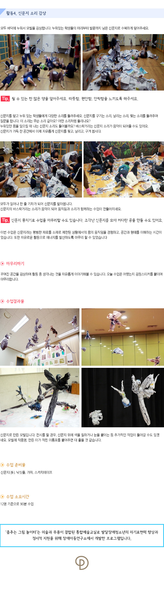 활동4. 신문지 소리 감상

모두 바닥에 누워서 모빌을 감상합니다.누워있는 학생들의 머리부터 발끝까지 남은 신문지로 수북하게 덮어주세요.
    
Tip. 될 수 있는 한 많은 양을 덮어주세요. 따뜻함, 편안함, 안락함을 느끼도록 해주세요.
신문지를 덮고 누워 있는 학생들에게 다양한 소리를 들려주세요.신문지를 구기는 소리, 날리는 소리, 찢는 소리를 들려주며 질문을 합니다.
이 소리는 무슨 소리 같아요? 어떤 소리처럼 들리나요?누워있던 몸을 일으킬 때 나는 신문지 소리도 들어볼까요?바스락거리는 신문지 소리가 음악이 되어줄 수도 있어요.신문지가 가득 찬 공간에서 이제 자유롭게 신문지를 찢고, 날리고, 구겨 봅시다.

모두가 일어나 한 줄 기차가 되어 신문지를 밟아봅니다. 신문지의 바스락거리는 소리가 음악이 되어 움직임과 소리가 함께하는 수업이 만들어지네요.
 
Tip. 신문지 뭉치기로 수업을 마무리할 수도 있습니다. 조각난 신문지를 모아 커다란 공을 만들 수도 있어요.

이번 수업은 신문지라는 평범한 재료를 소재로 제한된 상황에서의 몸의 움직임을 경험하고, 공간과 형태를 이해하는 시간이었습니다. 또한 자유로운 활동으로 에너지를 발산하도록 마무리 할 수 있었습니다.
 
마무리하기
꾸며진 공간을 감상하며 활동 중 생각나는 것을 자유롭게 이야기해볼 수 있습니다. 오늘 수업은 어땠는지 감정스티커를 붙이며 마무리합니다.

수업결과물
신문지로 만든 모빌입니다. 전시를 할 경우, 신문지 위에 색을 칠하거나 눈을 붙이는 등 추가적인 작업이 들어갈 수도 있겠네요. 모빌에 작품명, 만든 이가 적힌 이름표를 붙여주면 더 좋을 것 같습니다.

수업 준비물
신문지(多), 낚싯줄, 가위, 스카치테이프

수업 소요시간 : 12명 기준으로 90분 수업


춤추는 그림 놀이터는 미술과 무용이 결합된 통합예술교실로 발달장애청소년의 자기표현력 향상과 정서적 지원을 위해 장애아동연구소에서 개발한 프로그램입니다. 
