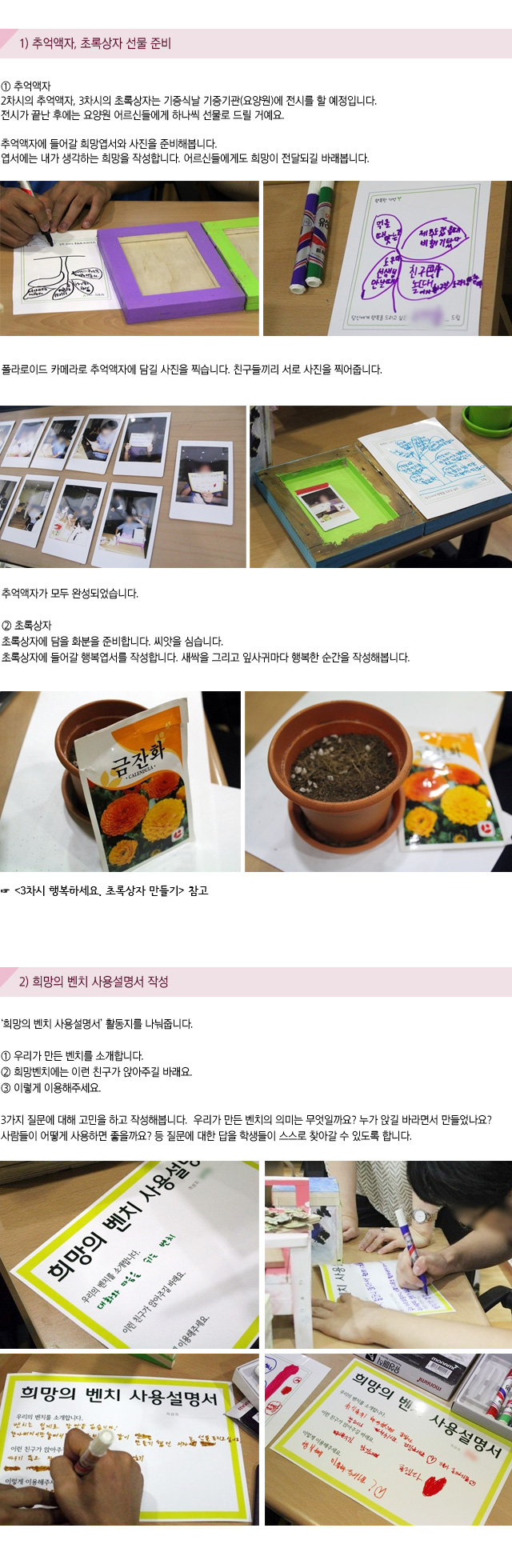1) 추억액자, 초록상자 선물 준비
① 추억액자
2차시의 추억액자, 3차시의 초록상자는 기증식날 기증기관(요양원)에 전시를 할 예정입니다.전시가 끝난 후에는 요양원 어르신들에게 하나씩 선물로 드릴 거예요. 
추억액자에 들어갈 희망엽서와 사진을 준비해봅니다.엽서에는 내가 생각하는 희망을 작성합니다. 어르신들에게도 희망이 전달되길 바래봅니다.
폴라로이드 카메라로 추억액자에 담길 사진을 찍습니다.친구들끼리 서로 사진을 찍어줍니다.추억액자가 모두 완성되었습니다.
② 초록상자
초록상자에 담을 화분을 준비합니다. 씨앗을 심습니다.초록상자에 들어갈 행복엽서를 작성합니다. 새싹을 그리고 잎사귀마다 행복한 순간을 작성해봅니다.
3차시 행복하세요. 초록상자 만들기 참고

2) 희망의 벤치 사용설명서 작성
희망의 벤치 사용설명서 활동지를 나눠줍니다.
① 우리가 만든 벤치를 소개합니다.
② 희망벤치에는 이런 친구가 앉아주길 바래요.
③ 이렇게 이용해주세요.

3가지 질문에 대해 고민을 하고 작성해봅니다. 우리가 만든 벤치의 의미는 무엇일까요? 누가 앉길 바라면서 만들었나요? 사람들이 어떻게 사용하면 좋을까요? 등 질문에 대한 답을 학생들이 스스로 찾아갈 수 있도록 합니다.
