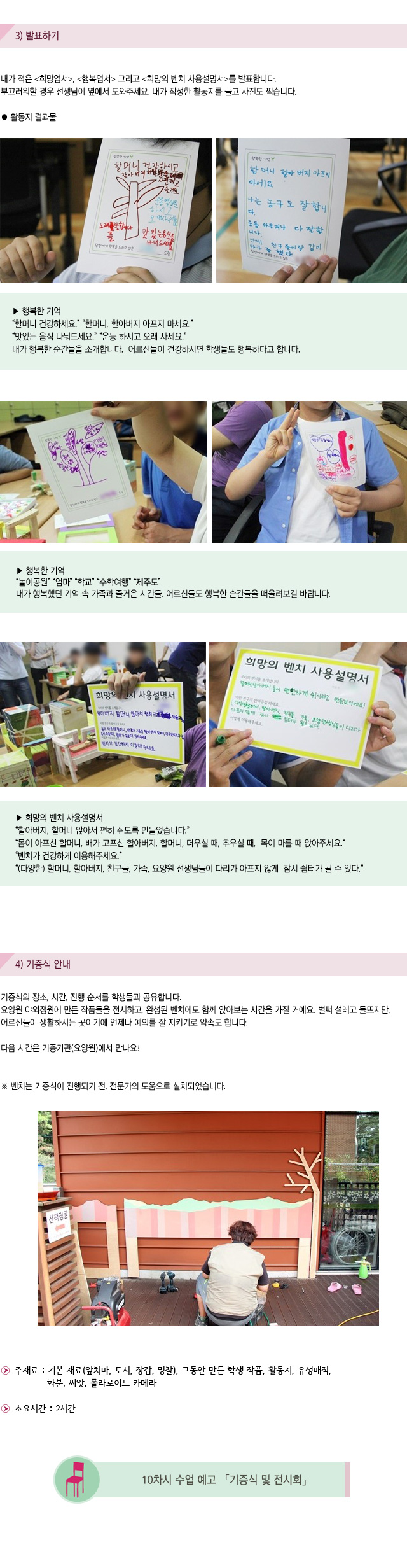 3) 발표하기
내가 적은 희망엽서, 행복엽서 그리고 희망의 벤치 사용설명서를 발표합니다.부끄러워할 경우 선생님이 옆에서 도와주세요. 내가 작성한 활동지를 들고 사진도 찍습니다.

활동지 결과물
행복한 기억
할머니 건강하세요.할머니, 할아버지 아프지 마세요.맛있는 음식 나눠드세요.운동 하시고 오래 사세요.
내가 행복한 순간들을 소개합니다. 어르신들이 건강하시면 학생들도 행복하다고 합니다.


행복한 기억
놀이공원 엄마 학교 수학여행 제주도
내가 행복했던 기억 속 가족과 즐거운 시간들.어르신들도 행복한 순간들을 떠올려보길 바랍니다.

희망의 벤치 사용설명서
할아버지, 할머니 앉아서 편히 쉬도록 만들었습니다.몸이 아프신 할머니, 배가 고프신 할아버지, 할머니, 더우실 때, 추우실 때, 목이 마를 때 앉아주세요.
벤치가 건강하게 이용해주세요. (다양한) 할머니, 할아버지, 친구들, 가족, 요양원 선생님들이 다리가 아프지 않게 잠시 쉼터가 될 수 있다.


4) 기증식 안내

기증식의 장소, 시간, 진행 순서를 학생들과 공유합니다.요양원 야외정원에 만든 작품들을 전시하고, 완성된 벤치에도 함께 앉아보는 시간을 가질 거예요. 벌써 설레고 들뜨지만, 어르신들이 생활하시는 곳이기에 언제나 예의를 잘 지키기로 약속도 합니다. 
다음 시간은 기증기관(요양원)에서 만나요!
벤치는 기증식이 진행되기 전, 전문가의 도움으로 설치되었습니다. 
 
주재료 : 기본 재료(앞치마, 토시, 장갑, 명찰), 그동안 만든 학생 작품, 활동지, 유성매직, 화분, 씨앗, 폴라로이드 카메라           
소요시간 : 2시간

10차시 수업 예고 기증식 및 전시회
