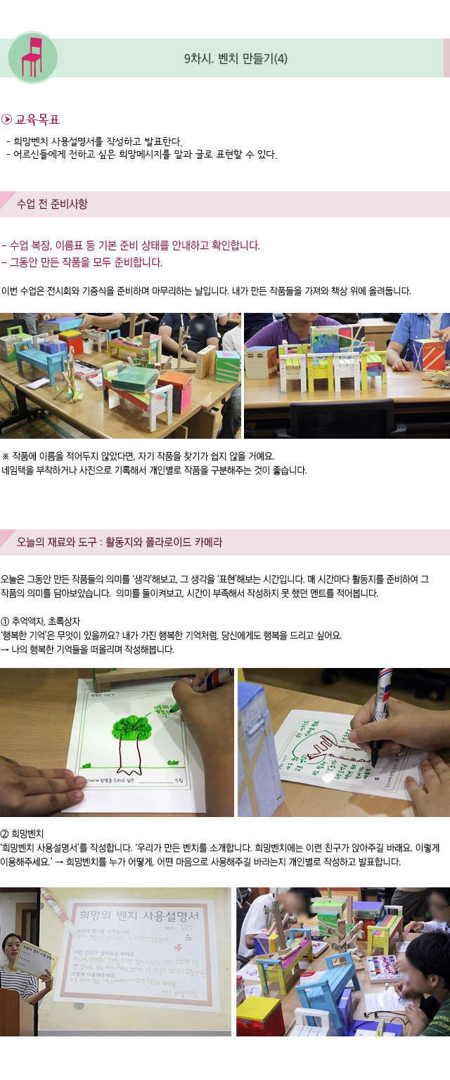 9차시. 벤치 만들기(4)
교육목표
- 희망벤치 사용설명서를 작성하고 발표한다.
- 어르신들에게 전하고 싶은 희망메시지를 말과 글로 표현할 수 있다. 

수업 전 준비 사항
- 수업 복장, 이름표 등 기본 준비 상태를 안내하고 확인합니다.
- 그동안 만든 작품을 모두 준비합니다.

이번 수업은 전시회와 기증식을 준비하며 마무리하는 날입니다.내가 만든 작품들을 가져와 책상 위에 올려둡니다.
작품에 이름을 적어두지 않았다면, 자기 작품을 찾기가 쉽지 않을 거예요. 네임택을 부착하거나 사진으로 기록해서 개인별로 작품을 구분해주는 것이 좋습니다.
오늘의 재료와 도구 : 활동지와 폴라로이드 카메라
오늘은 그동안 만든 작품들의 의미를 생각해보고, 그 생각을 표현해보는 시간입니다.매 시간마다 활동지를 준비하여 그 작품의 의미를 담아보았습니다. 의미를 돌이켜보고, 시간이 부족해서 작성하지 못 했던 멘트를 적어봅니다.

① 추억액자, 초록상자
행복한 기억은 무엇이 있을까요? 내가 가진 행복한 기억처럼, 당신에게도 행복을 드리고 싶어요. → 나의 행복한 기억들을 떠올리며 작성해봅니다.
② 희망벤치
희망벤치 사용설명서를 작성합니다. 우리가 만든 벤치를 소개합니다. 희망벤치에는 이런 친구가 앉아주길 바래요. 이렇게 이용해주세요.→ 희망벤치를 누가 어떻게, 어떤 마음으로 사용해주길 바라는지 개인별로 작성하고 발표합니다.
