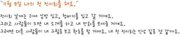 11월 9일 나의 첫 전시회를 해요.
전시회 날에는 위에 남방 입고, 청바지를 입고 갈 거예요.그리고 사람들이 오면 내 소개를 하고 내 만화를 보여줄 거예요.그러면 다른 사람들이 내 그림을 보고 환호를 할 거에요. 내 첫 전시회는 인상 깊을 것 같아요.