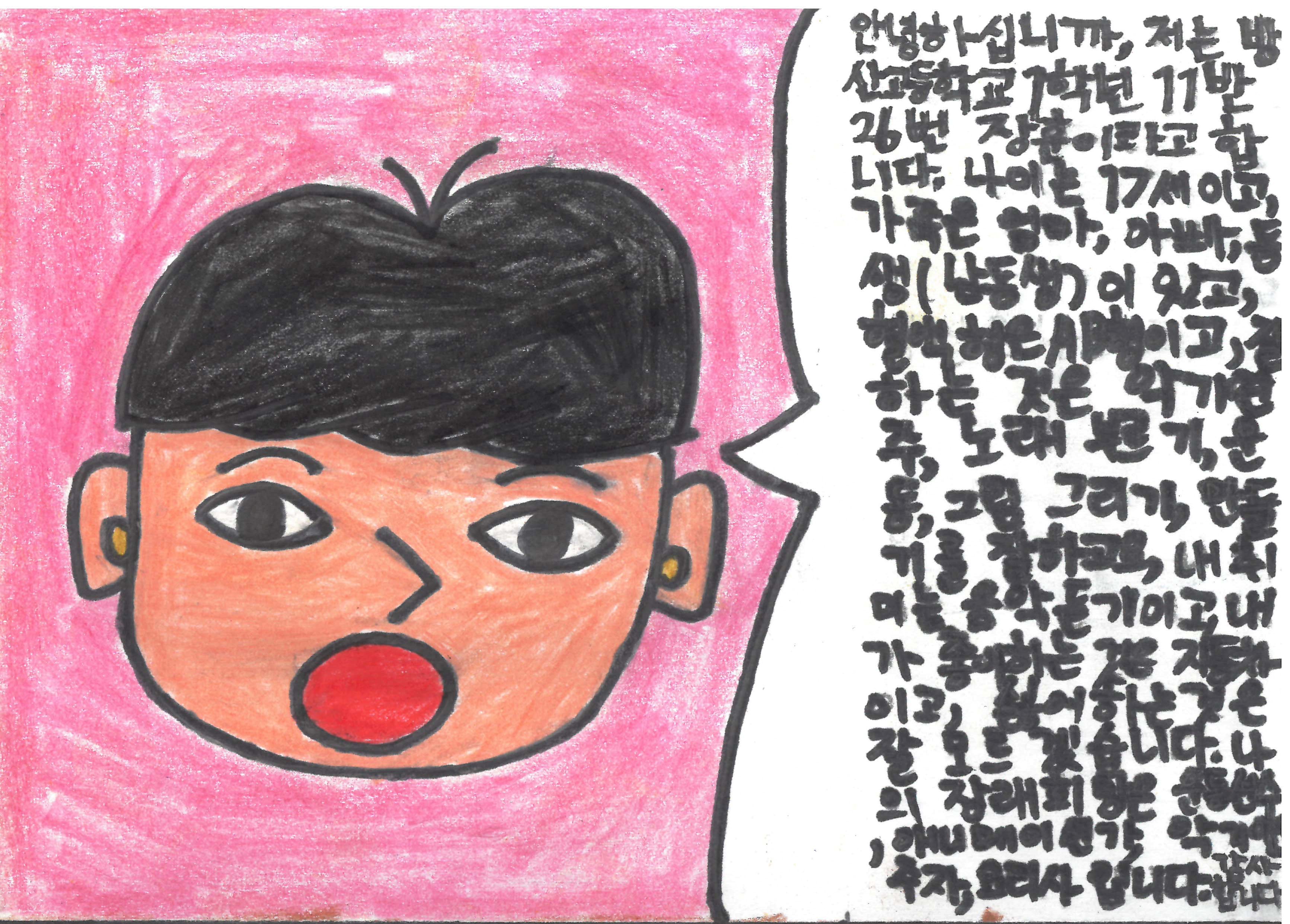 안녕하십니까 저는 방산고등학교1학년 11반 26번 장훈이라고 합니다. 나이는 17세이고, 가족은 엄마 아빠 동생(남동생)이 있고, 혈액형은 ab형이고 잘하는 것은 악기연주 노래부르기 운동 그림그리기 만들기를 잘하고요 내 취미는 음악듣기이고 내가 좋아하는 것은 자동차이고 싫어하는 것은 잘모르겠습니다. 나의 장래희망은 운동선수 애니메이션가 악기연주자 요리사입니다. 감사합니다.