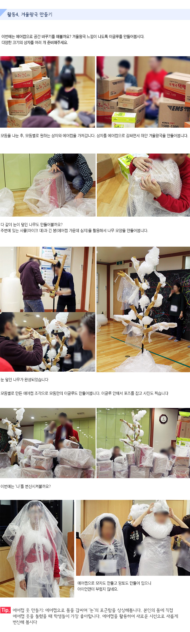 활동4. 겨울왕국 만들기
이번에는 에어캡으로 공간 바꾸기를 해볼까요? 겨울왕국 느낌이 나도록 이글루를 만들어봅시다.다양한 크기의 상자를 여러 개 준비해주세요.
모둠을 나눈 후, 모둠별로 원하는 상자와 에어캡을 가져갑니다. 상자를 에어캡으로 감싸면서 하얀 겨울왕국을 만들어봅니다.
다 같이 눈이 덮인 나무도 만들어볼까요?
주변에 있는 사물(마이크 대)과 긴 봉(에어캡 가운데 심지)을 활용해서 나무 모양을 만들어봅니다. 
눈 덮인 나무가 완성되었습니다.
모둠별로 만든 에어캡 조각으로 모둠만의 이글루도 만들어봅니다.
이글루 안에서 포즈를 잡고 사진도 찍습니다.
이번에는 나를 변신시켜볼까요?
에어캡으로 모자도 만들고 망토도 만들어 입으니 아이언맨이 부럽지 않네요.
Tip. 에어캡 옷 만들기 : 에어캡으로 몸을 감싸며 눈의 포근함을 상상해봅니다. 본인의 몸에 직접 에어캡 옷을 둘렀을 때 학생들이 가장 좋아합니다. 에어캡을 활용하여 새로운 시선으로 새롭게 변신해 봅시다.