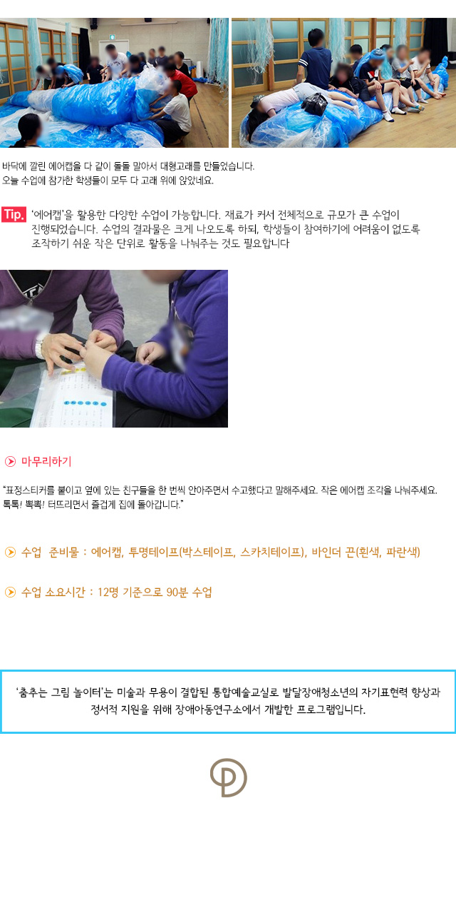 바닥에 깔린 에어캡을 다 같이 돌돌 말아서 대형고래를 만들었습니다. 오늘 수업에 참가한 학생들이 모두 다 고래 위에 앉았네요.
Tip. 에어캡을 활용한 다양한 수업이 가능합니다. 재료가 커서 전체적으로 규모가 큰 수업이 진행되었습니다. 수업의 결과물은 크게 나오도록 하되, 학생들이 참여하기에 어려움이 없도록 조작하기 쉬운 작은 단위로 활동을 나눠주는 것도 필요합니다.
마무리하기
표정스티커를 붙이고 옆에 있는 친구들을 한 번씩 안아주면서 수고했다고 말해주세요. 작은 에어캡 조각을 나눠주세요. 톡톡! 뽁뽁! 터뜨리면서 즐겁게 집에 돌아갑니다.
수업 준비물 : 에어캡, 투명테이프(박스테이프, 스카치테이프), 바인더 끈(흰색, 파란색)
수업 소요시간 : 12명 기준으로 90분 수업

※ ‘춤추는 그림 놀이터’는 미술과 무용이 결합된 통합예술교실로 발달장애청소년의 자기표현력 향상과 정서적 지원을 위해 장애아동연구소에서 개발한 프로그램입니다.