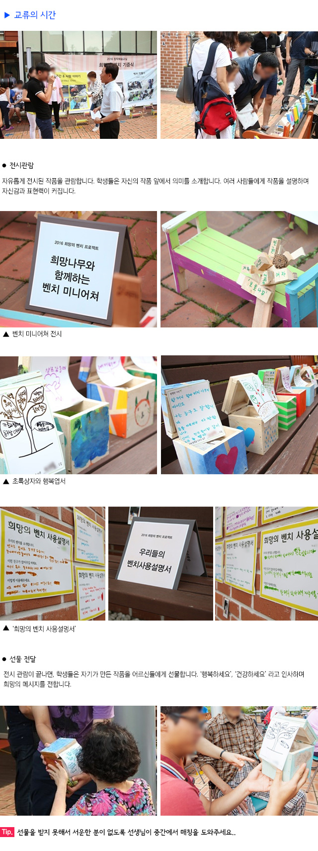 교류의 시간
전시 관람 
자유롭게 전시된 작품을 관람합니다.
학생들은 자신의 작품 앞에서 의미를 소개합니다.
여러 사람들에게 작품을 설명하며 자신감과 표현력이 커집니다.
벤치 미니어쳐 전시
초록상자와 행복엽서
희망의 벤치 사용설명서
선물 전달
전시 관람이 끝나면, 학생들은 자기가 만든 작품을 어르신들에게 선물합니다. 
행복하세요, 건강하세요 라고 인사하며 희망의 메시지를 전합니다.
Tip. 선물을 받지 못해서 서운한 분이 없도록 선생님이 중간에서 매칭을 도와주세요.