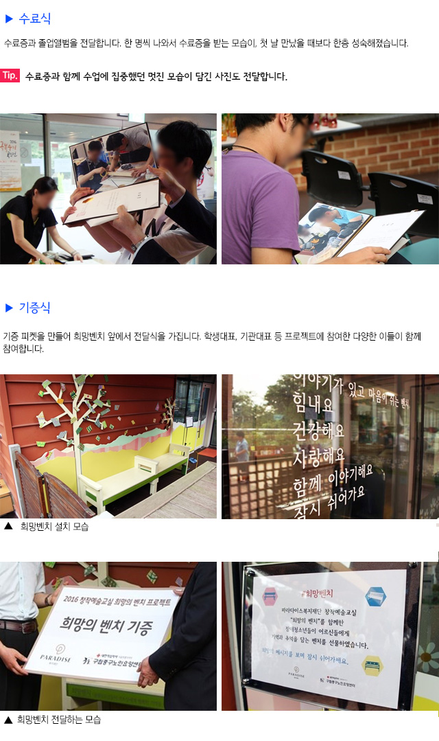 수료식
수료증과 졸업앨범을 전달합니다.
한 명씩 나와서 수료증을 받는 모습이, 첫 날 만났을 때보다 한층 성숙해졌습니다.
Tip. 수료증과 함께 수업에 집중했던 멋진 모습이 담긴 사진도 전달합니다.
기증식
기증 피켓을 만들어 희망벤치 앞에서 전달식을 가집니다.
학생대표, 기관대표 등 프로젝트에 참여한 다양한 이들이 함께 참여합니다.
희망벤치 설치 모습
희망벤치를 전달하는 모습