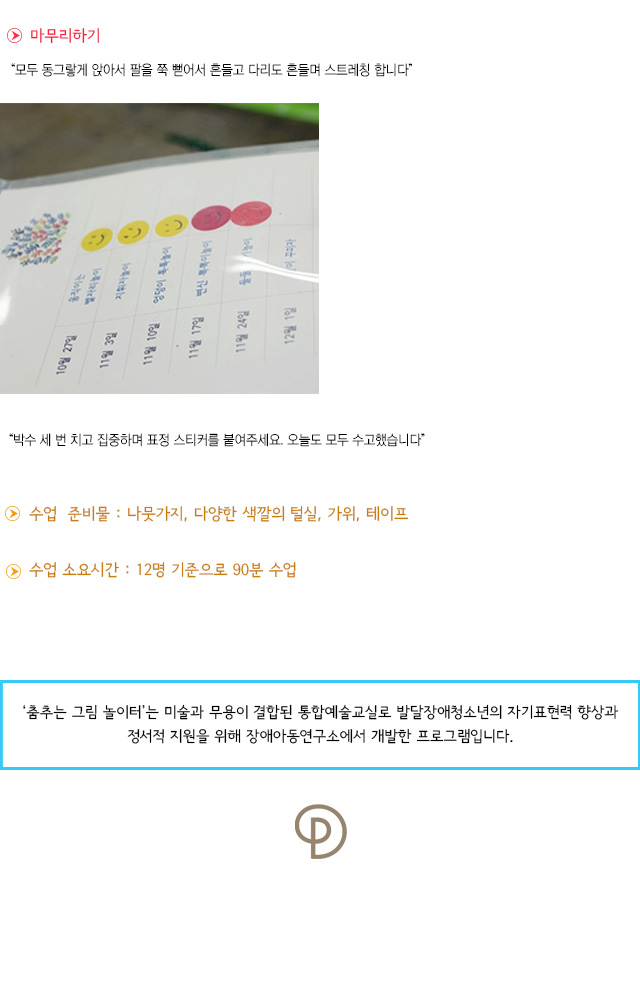 마무리하기
모두 동그랗게 앉아서 팔을 쭉 뻗어서 흔들고 다리도 흔들며 스트레칭 합니다.
박수 세 번 치고 집중하며 표정 스티커를 붙여주세요. 오늘도 모두 수고했습니다.
 수업 준비물 : 나뭇가지, 다양한 색깔의 털실, 가위, 테이프
 수업 소요시간 : 12명 기준으로 90분 수업
춤추는 그림 놀이터는 미술과 무용이 결합된 통합예술교실로 발달장애청소년의 자기표현력 향상과 정서적 지원을 위해 장애아동연구소에서 개발한 프로그램입니다.  
