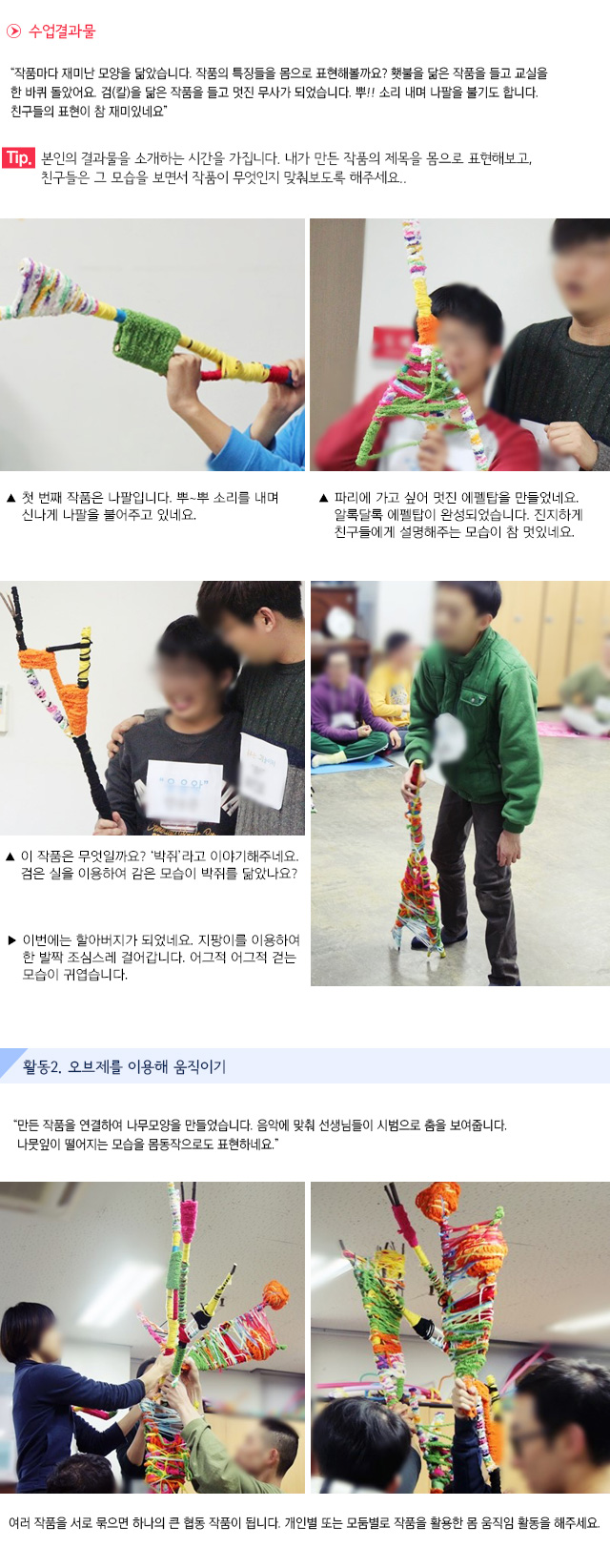 수업결과물
작품마다 재미난 모양을 닮았습니다. 작품의 특징들을 몸으로 표현해볼까요? 횃불을 닮은 작품을 들고 교실을 한 바퀴 돌았어요. 검(칼)을 닮은 작품을 들고 멋진 무사가 되었습니다. 뿌!! 소리 내며 나팔을 불기도 합니다. 친구들의 표현이 참 재미있네요.
Tip. 본인의 결과물을 소개하는 시간을 가집니다. 내가 만든 작품의 제목을 몸으로 표현해보고, 친구들은 그 모습을 보면서 작품이 무엇인지 맞춰보도록 해주세요.
 첫 번째 작품은 나팔입니다. 뿌~뿌 소리를 내며 신나게 나팔을 불어주고 있네요. 파리에 가고 싶어 멋진 에펠탑을 만들었네요. 알록달록 에펠탑이 완성되었습니다. 진지하게 친구들에게 설명해주는 모습이 참 멋있네요. 
 이 작품은 무엇일까요? 박쥐라고 이야기해주네요. 검은 실을 이용하여 감은 모습이 박쥐를 닮았나요? 이번에는 할아버지가 되었네요. 지팡이를 이용하여 한 발짝 조심스레 걸어갑니다. 어그적 어그적 걷는 모습이 귀엽습니다.
활동2. 오브제를 이용해 움직이기
만든 작품을 연결하여 나무모양을 만들었습니다. 음악에 맞춰 선생님들이 시범으로 춤을 보여줍니다. 나뭇잎이 떨어지는 모습을 몸동작으로도 표현하네요.
여러 작품을 서로 묶으면 하나의 큰 협동 작품이 됩니다. 개인별 또는 모둠별로 작품을 활용한 몸 움직임 활동을 해주세요. 