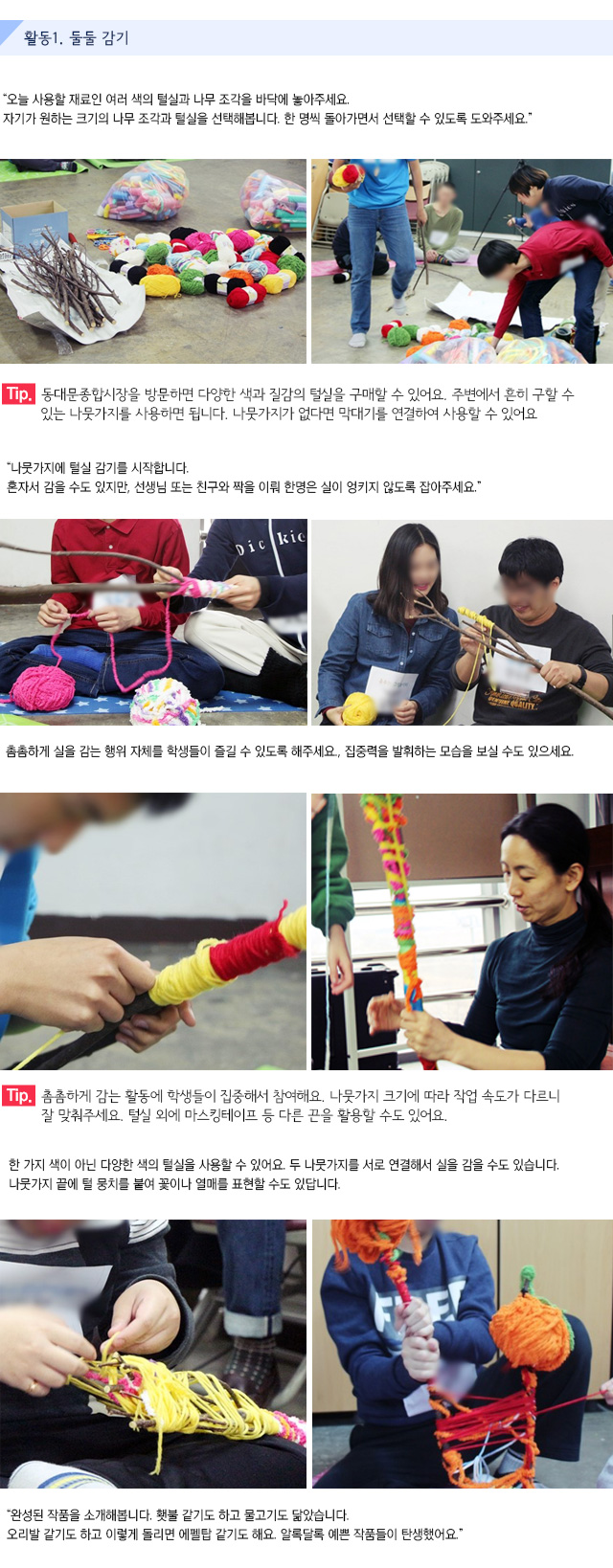 활동1. 둘둘 감기
오늘 사용할 재료인 여러 색의 털실과 나무 조각을 바닥에 놓아주세요. 자기가 원하는 크기의 나무 조각과 털실을 선택해봅니다. 한 명씩 돌아가면서 선택할 수 있도록 도와주세요.   
Tip. 동대문종합시장을 방문하면 다양한 색과 질감의 털실을 구매할 수 있어요. 주변에서 흔히 구할 수 있는 나뭇가지를 사용하면 됩니다. 나뭇가지가 없다면 막대기를 연결하여 사용할 수 있어요.
나뭇가지에 털실 감기를 시작합니다.
혼자서 감을 수도 있지만, 선생님 또는 친구와 짝을 이뤄 한명은 실이 엉키지 않도록 잡아주세요.
촘촘하게 실을 감는 행위 자체를 학생들이 즐길 수 있도록 해주세요.
집중력을 발휘하는 모습을 보실 수도 있으세요.   
Tip. 촘촘하게 감는 활동에 학생들이 집중해서 참여해요. 나뭇가지 크기에 따라 작업 속도가 다르니 잘 맞춰주세요. 털실 외에 마스킹테이프 등 다른 끈을 활용할 수도 있어요.
한 가지 색이 아닌 다양한 색의 털실을 사용할 수 있어요. 
두 나뭇가지를 서로 연결해서 실을 감을 수도 있습니다.
나뭇가지 끝에 털 뭉치를 붙여 꽃이나 열매를 표현할 수도 있답니다.   
완성된 작품을 소개해봅니다. 횃불 같기도 하고 물고기도 닮았습니다. 오리발 같기도 하고 이렇게 돌리면 에펠탑 같기도 해요. 알록달록 예쁜 작품들이 탄생했어요.


