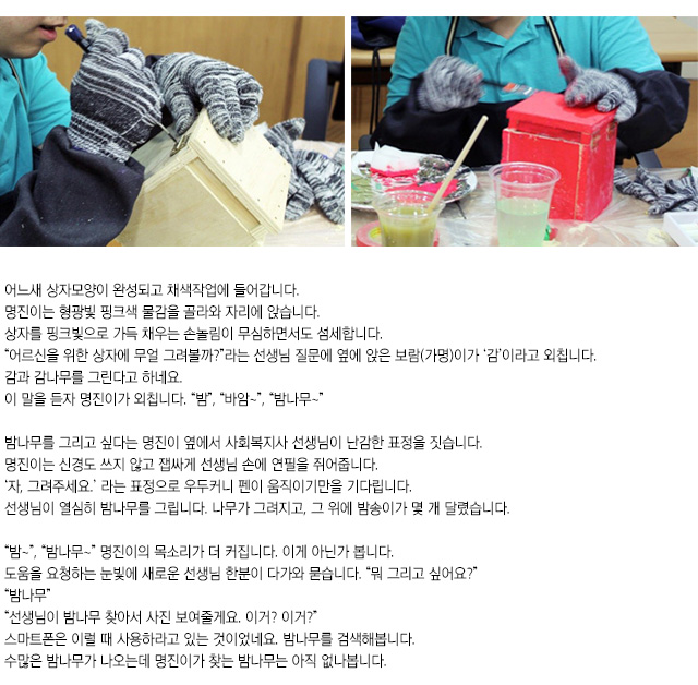 어느새 상자모양이 완성되고 채색작업에 들어갑니다.
명진이는 형광빛 핑크색 물감을 골라와 자리에 앉습니다. 상자를 핑크빛으로 가득 채우는 손놀림이 무심하면서도 섬세합니다.
어르신을 위한 상자에 무얼 그려볼까?라는 선생님 질문에 옆에 앉은 보람(가명)이가 감이라고 외칩니다. 감과 감나무를 그린다고 하네요.
이 말을 듣자 명진이가 외칩니다. 밤, 바암~,밤나무~
밤나무를 그리고 싶다는 명진이 옆에서 사회복지사 선생님이 난감한 표정을 짓습니다. 명진이는 신경도 쓰지 않고 잽싸게 선생님 손에 연필을 쥐어줍니다. 자, 그려주세요.라는 표정으로 우두커니 펜이 움직이기만을 기다립니다. 
선생님이 열심히 밤나무를 그립니다. 나무가 그려지고, 그 위에 밤송이가 몇 개 달렸습니다.
밤~,밤나무~ 명진이의 목소리가 더 커집니다. 이게 아닌가 봅니다.
도움을 요청하는 눈빛에 새로운 선생님 한분이 다가와 묻습니다. 뭐 그리고 싶어요?
밤나무
선생님이 밤나무 찾아서 사진 보여줄게요. 이거? 이거?
스마트폰은 이럴 때 사용하라고 있는 것이었네요. 밤나무를 검색해봅니다. 
수많은 밤나무가 나오는데 명진이가 찾는 밤나무는 아직 없나봅니다.