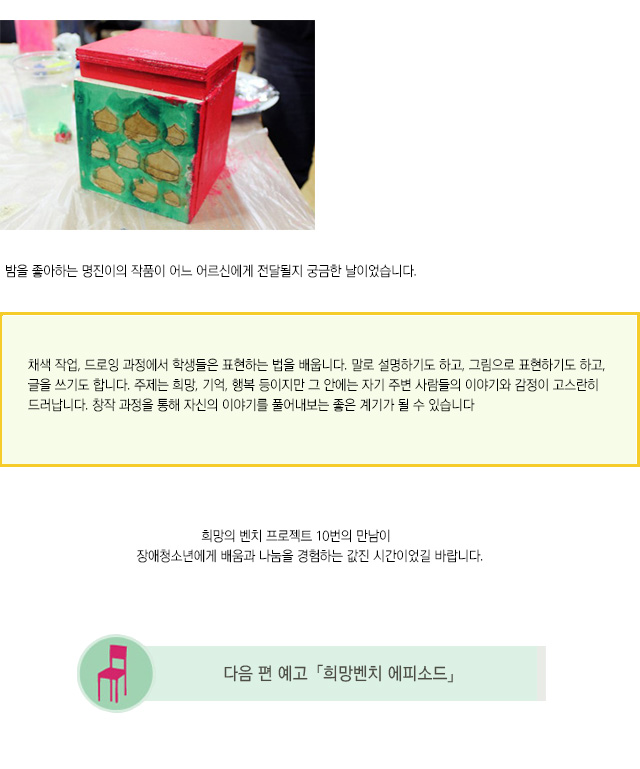 밤을 좋아하는 명진이의 작품이 어느 어르신에게 전달될지 궁금한 날이었습니다.
채색 작업, 드로잉 과정에서 학생들은 표현하는 법을 배웁니다. 말로 설명하기도 하고, 그림으로 표현하기도 하고, 글을 쓰기도 합니다. 주제는 희망, 기억, 행복 등이지만 그 안에는 자기 주변 사람들의 이야기와 감정이 고스란히 드러납니다. 창작 과정을 통해 자신의 이야기를 풀어내보는 좋은 계기가 될 수 있습니다.
희망의 벤치 프로젝트 10번의 만남이 
장애청소년에게 배움과 나눔을 경험하는 값진 시간이었길 바랍니다.
희망의벤치 프로젝트 에피소드