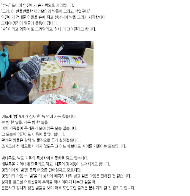 밤~! 드디어 명진이가 손가락으로 가리킵니다.
그래, 이 반들반들한 머리모양의 밤톨이 그리고 싶었구나.
명진이가 건네준 연필을 손에 쥐고 선생님이 밤을 그리기 시작합니다.
그제야 명진이 얼굴에 웃음이 띱니다.
밤이라고 외치며 또 그려달라고, 하나 더 그려달라고 합니다.
어느새 밤 9개가 상자 한 쪽 면에 가득 찼습니다.
큰 밤 한 알톨, 작은 밤 한 알톨.
마치 가족들이 옹기종기 모여 앉은 모습 같습니다. 
그 모습이 명진이도 마음에 들었나봅니다.
완성된 밤들은 갈색 빛 물감으로 곱게 칠해졌습니다.
조심조심 선 밖으로 나가지 않도록 그 어느 때보다도 심려를 기울이는 모습입니다.
밤나무도, 밤도 가을의 풍성함과 따뜻함을 담고 있습니다.
배부름을 기억나게 만들기도 하고, 시골의 정겨움이 느껴지기도 합니다.
명진이에게 ‘밤’은 문득 떠오른 단어일지도 모르지만.
명진이의 마음 속 ‘밤’을 이 상자에 빼곡히 채워 넣고 싶은 마음은 전해진 것 같습니다.
상자를 받으실 어르신들이 추억을 꺼내 이야기 나누고 싶을 때,
든든하고 알차게 생긴 밤들을 보며 더욱 도란도란 즐거운 분위기가 될 것 같기도 합니다.