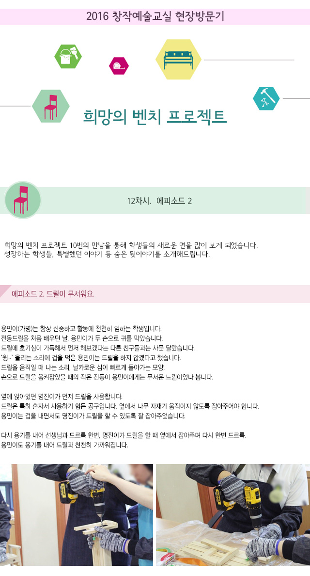2016 창작예술교실 현장방문기
희망의 벤치 프로젝트
12차. 에피소드 2
희망의 벤치 프로젝트 10번의 만남을 통해 학생들의 새로운 면을 많이 보게 되었습니다.
성장하는 학생들, 특별했던 이야기 등 숨은 뒷이야기를 소개해드립니다.
에피소드2. 드릴이 무서워요.
용민이(가명)는 항상 신중하고 활동에 천천히 임하는 학생입니다.
전동드릴을 처음 배우던 날, 용민이가 두 손으로 귀를 막았습니다.
드릴에 호기심이 가득해서 먼저 해보겠다는 다른 친구들과는 사뭇 달랐습니다.
‘윙~’ 울리는 소리에 겁을 먹은 용민이는 드릴을 하지 않겠다고 했습니다.
드릴을 움직일 때 나는 소리, 날카로운 심이 빠르게 돌아가는 모양,손으로 드릴을 움켜잡았을 때의 작은 진동이 용민이에게는 무서운 느낌이었나 봅니다.
옆에 앉아있던 명진이가 먼저 드릴을 사용합니다.
드릴은 특히 혼자서 사용하기 힘든 공구입니다. 옆에서 나무 자재가 움직이지 않도록 잡아주어야 합니다. 용민이는 겁을 내면서도 명진이가 드릴을 할 수 있도록 잘 잡아주었습니다.
다시 용기를 내어 선생님과 드르륵 한번, 명진이가 드릴을 할 때 옆에서 잡아주며 다시 한번 드르륵. 용민이도 용기를 내어 드릴과 천천히 가까워집니다.
