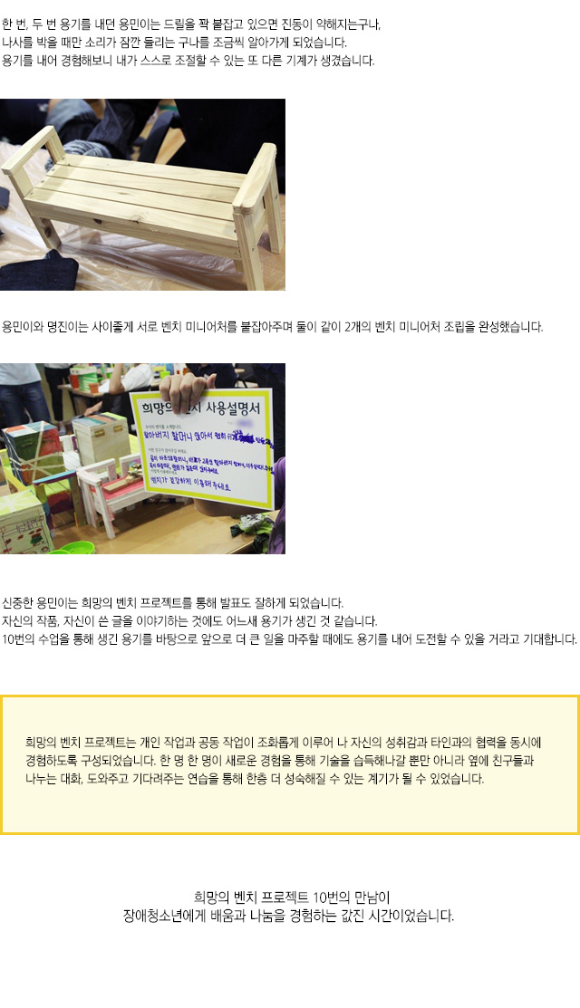 한 번, 두 번 용기를 내던 용민이는 드릴을 꽉 붙잡고 있으면 진동이 약해지는구나,나사를 박을 때만 소리가 잠깐 들리는 구나를 조금씩 알아가게 되었습니다.
용기를 내어 경험해보니 내가 스스로 조절할 수 있는 또 다른 기계가 생겼습니다.
용민이와 명진이는 사이좋게 서로 벤치 미니어처를 붙잡아주며 둘이 같이 2개의 벤치 미니어처 조립을 완성했습니다.
신중한 용민이는 희망의 벤치 프로젝트를 통해 발표도 잘하게 되었습니다.
자신의 작품, 자신이 쓴 글을 이야기하는 것에도 어느새 용기가 생긴 것 같습니다.
10번의 수업을 통해 생긴 용기를 바탕으로 앞으로 더 큰 일을 마주할 때에도 용기를 내어 도전할 수 있을 거라고 기대합니다.
희망의 벤치 프로젝트는 개인 작업과 공동 작업이 조화롭게 이루어 나 자신의 성취감과 타인과의 협력을 동시에 경험하도록 구성되었습니다. 한 명 한 명이 새로운 경험을 통해 기술을 습득해나갈 뿐만 아니라 옆에 친구들과 나누는 대화, 도와주고 기다려주는 연습을 통해 한층 더 성숙해질 수 있는 계기가 될 수 있었습니다.
희망의 벤치 프로젝트 10번의 만남이장애청소년에게 배움과 나눔을 경험하는 값진 시간이었습니다.