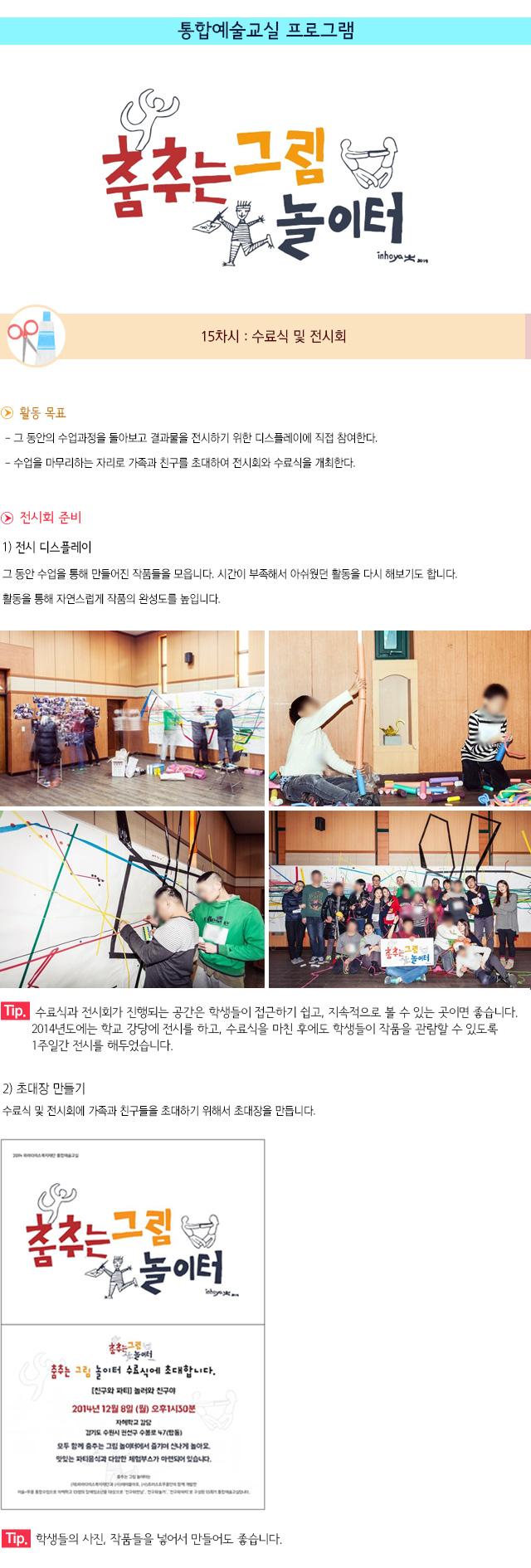 통합예술교실 프로그램
15차시 : 수료식 및 전시회
▶ 활동 목표
- 그 동안의 수업과정을 돌아보고 결과물을 전시하기 위한 디스플레이에 직접 참여한다.
- 수업을 마무리하는 자리로 가족과 친구를 초대하여 전시회와 수료식을 개최한다.
▶ 전시회 준비
1) 전시 디스플레이
그 동안 수업을 통해 만들어진 작품들을 모읍니다.
시간이 부족해서 아쉬웠던 활동을 다시 해보기도 합니다. 
활동을 통해 자연스럽게 작품의 완성도를 높입니다.
Tip. 수료식과 전시회가 진행되는 공간은 학생들이 접근하기 쉽고, 지속적으로 볼 수 있는 곳이면 좋습니다. 2014년도에는 학교 강당에 전시를 하고, 수료식을 마친 후에도 학생들이 작품을 관람할 수 있도록 1주일간 전시를 해두었습니다.
2) 초대장 만들기
수료식 및 전시회에 가족과 친구들을 초대하기 위해서 초대장을 만듭니다.
Tip. 학생들의 사진, 작품들을 넣어서 만들어도 좋습니다.
