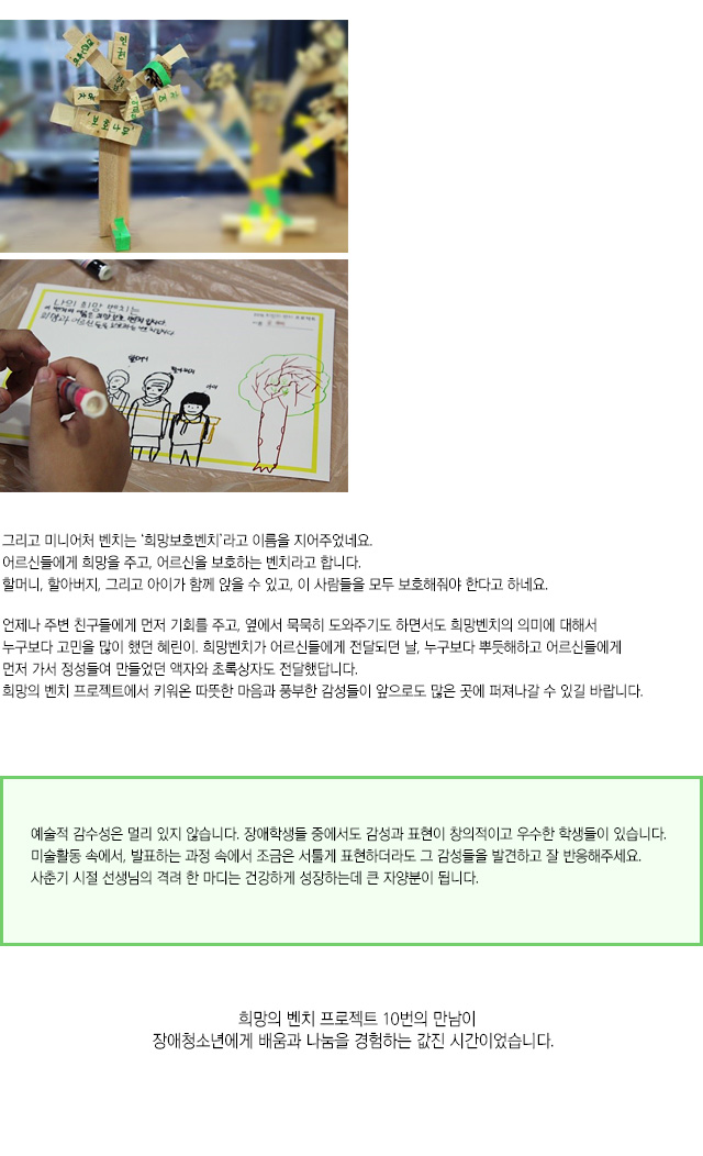 그리고 미니어처 벤치는 ‘희망보호벤치’라고 이름을 지어주었네요.
어르신들에게 희망을 주고, 어르신을 보호하는 벤치라고 합니다.
할머니, 할아버지, 그리고 아이가 함께 앉을 수 있고, 
이 사람들을 모두 보호해줘야 한다고 하네요.
언제나 주변 친구들에게 먼저 기회를 주고, 옆에서 묵묵히 도와주기도 하면서도 희망벤치의 의미에 대해서 누구보다 고민을 많이 했던 혜린이.
희망벤치가 어르신들에게 전달되던 날, 누구보다 뿌듯해하고 어르신들에게 먼저 가서 정성들여 만들었던 액자와 초록상자도 전달했답니다. 
희망의 벤치 프로젝트에서 키워온 따뜻한 마음과 풍부한 감성들이 앞으로도 많은 곳에 퍼져나갈 수 있길 바랍니다.
예술적 감수성은 멀리 있지 않습니다. 장애학생들 중에서도 감성과 표현이 창의적이고 우수한 학생들이 있습니다. 
미술활동 속에서, 발표하는 과정 속에서 조금은 서툴게 표현하더라도 그 감성들을 발견하고 잘 반응해주세요. 
사춘기 시절 선생님의 격려 한 마디는 건강하게 성장하는데 큰 자양분이 됩니다.
희망의 벤치 프로젝트 10번의 만남이 장애청소년에게 배움과 나눔을 경험하는 값진 시간이었습니다. 