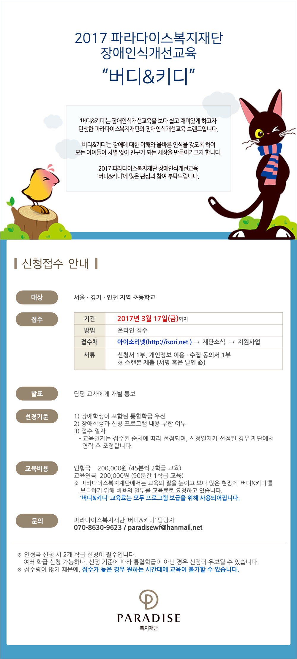 2017 파라다이스복지재단장애인식개선교육 버디&키디
버디&키디는 장애인식개선교육을 보다 쉽고 재미있게 하고자 탄생한 파라다이스복지재단의 장애인식개선교육 브랜드입니다.
버디&키디는 장애에 대한 이해와 올바른 인식을 갖도록 하여모든 아이들이 차별 없이 친구가 되는 세상을 만들어가고자 합니다.
2017 파라다이스복지재단 장애인식개선교육 ‘버디&키디’에 많은 관심과 참여 부탁드립니다.


신청접수 안내

대상 : 서울,경기,인천 지역 초등학교
접수 :
                
기간	2017. 3. 17.(금)까지
방법	온라인 접수
접수처	아이소리넷(http://isori.net) → 재단소식 → 지원사업

서류	신청서 1부, 개인정보 이용 · 수집 동의서 1부
스캔본 제출 (서명 혹은 날인 必)


발표  담당 교사에게 개별 통보

선정기준  1) 장애학생이 포함된 통합학급 우선  2) 장애학생과 신청 프로그램 내용 부합 여부   3) 접수 일자
- 교육일자는 접수된 순서에 따라 선점되며, 신청일자가 선점된 경우 재단에서 연락 후 조정합니다.
   
교육비용  인형극  200,000원 (45분씩 2학급 교육)/교육연극  200,000원 (90분간 1학급 교육)
파라다이스복지재단에서는 교육의 질을 높이고 보다 많은 현장에 ‘버디&키디’를 보급하기 위해 비용의 일부를 교육료로 요청하고 있습니다. 버디&키디 교육료는 모두 프로그램 보급을 위해 사용되어집니다. 

문의  파라다이스복지재단 버디&키디담당   070-8630-9623 / paradisewf@hanmail.net


인형극 신청 시 2개 학급 신청이 필수입니다.여러 학급 신청 가능하나, 선정 기준에 따라 통합학급이 아닌 경우 선정이 유보될 수 있습니다.
접수량이 많기 때문에, 접수가 늦은 경우 원하는 시간대에 교육이 불가할 수 있습니다.
